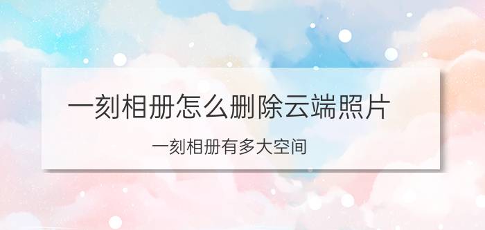 一刻相册怎么删除云端照片 一刻相册有多大空间？